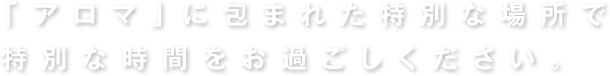 アロマに包まれた特別な場所で特別な時間をお過ごしください。