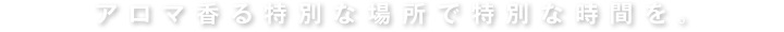 アロマ香る特別な場所で特別な時間を。