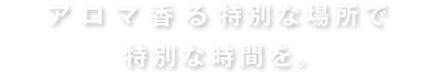 アロマ香る特別な場所で特別な時間を。